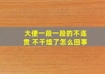 大便一段一段的不连贯 不干燥了怎么回事